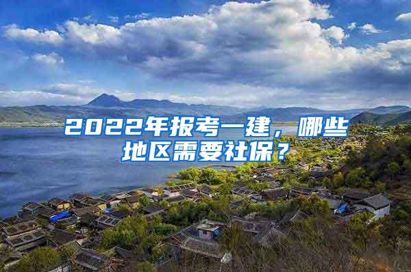 2022年报考一建，哪些地区需要社保？
