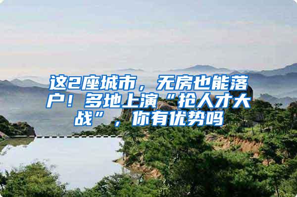这2座城市，无房也能落户！多地上演“抢人才大战”，你有优势吗