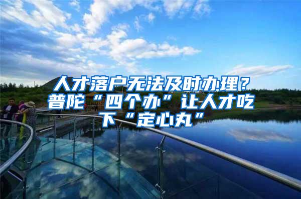 人才落户无法及时办理？普陀“四个办”让人才吃下“定心丸”
