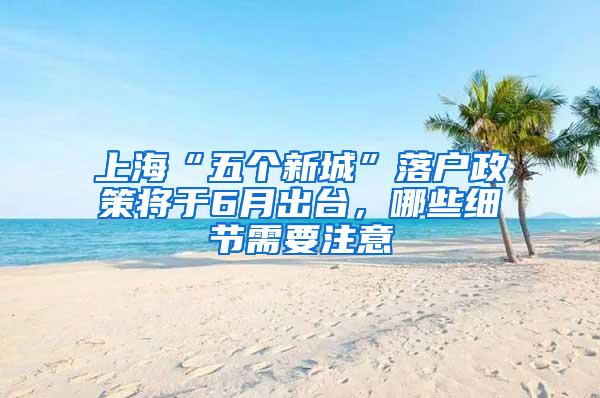上海“五个新城”落户政策将于6月出台，哪些细节需要注意