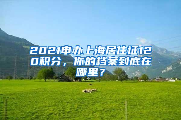 2021申办上海居住证120积分，你的档案到底在哪里？