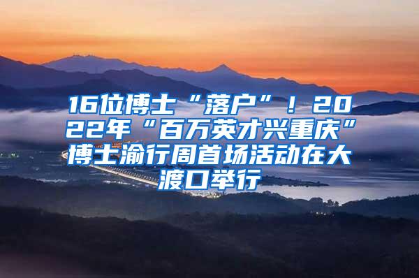 16位博士“落户”！2022年“百万英才兴重庆”博士渝行周首场活动在大渡口举行