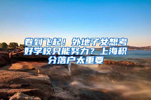 卷到飞起！外地子女想考好学校只能努力？上海积分落户太重要