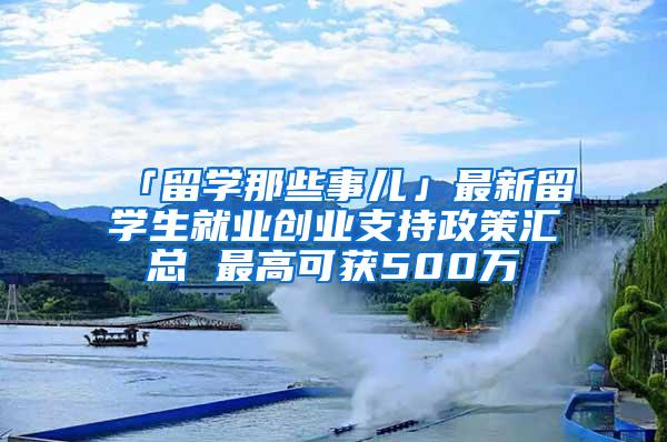 「留学那些事儿」最新留学生就业创业支持政策汇总 最高可获500万
