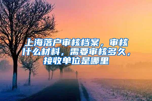 上海落户审核档案，审核什么材料，需要审核多久，接收单位是哪里