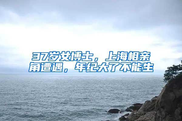 37岁女博士，上海相亲角遭遇，年纪大了不能生
