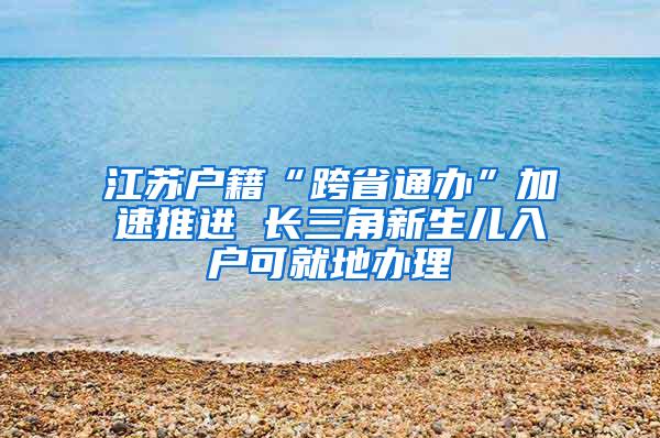 江苏户籍“跨省通办”加速推进 长三角新生儿入户可就地办理