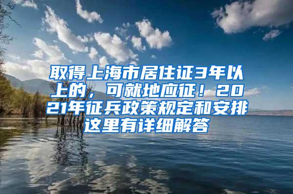 取得上海市居住证3年以上的，可就地应征！2021年征兵政策规定和安排这里有详细解答