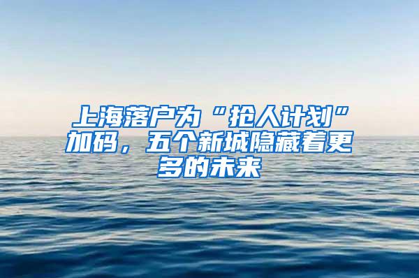 上海落户为“抢人计划”加码，五个新城隐藏着更多的未来