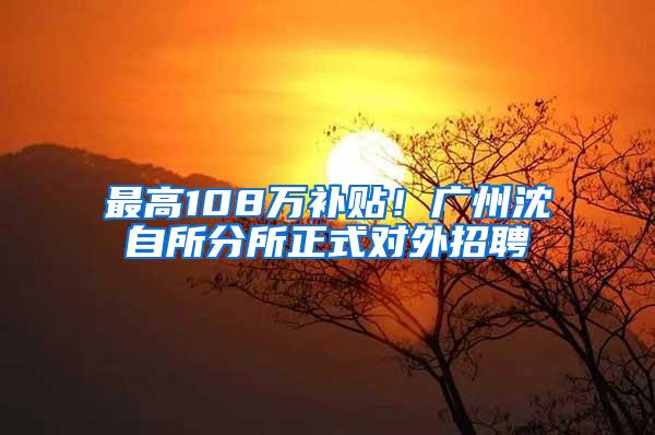 最高108万补贴！广州沈自所分所正式对外招聘