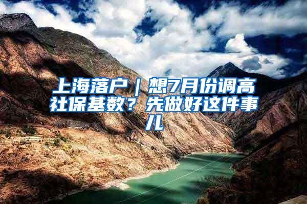 上海落户｜想7月份调高社保基数？先做好这件事儿