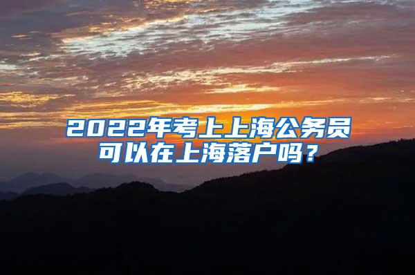 2022年考上上海公务员可以在上海落户吗?
