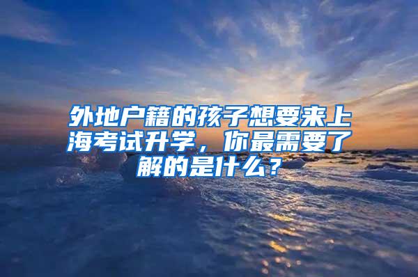外地户籍的孩子想要来上海考试升学，你最需要了解的是什么？