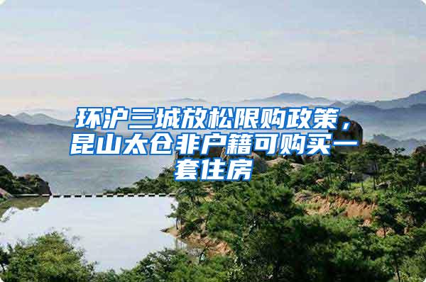 环沪三城放松限购政策，昆山太仓非户籍可购买一套住房