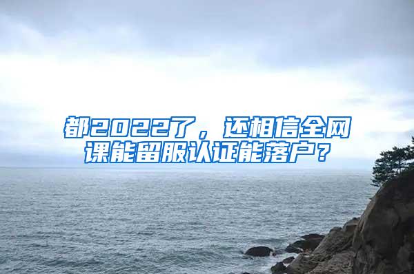 都2022了，还相信全网课能留服认证能落户？