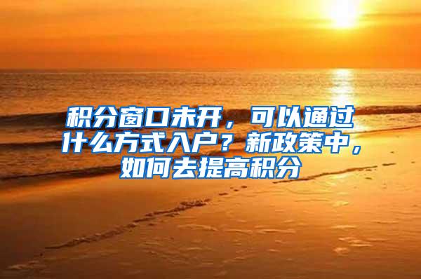 积分窗口未开，可以通过什么方式入户？新政策中，如何去提高积分