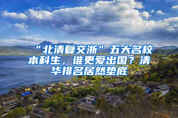 “北清复交浙”五大名校本科生，谁更爱出国？清华排名居然垫底