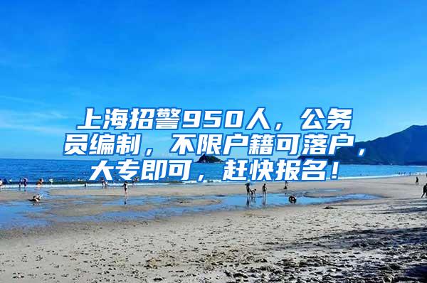 上海招警950人，公务员编制，不限户籍可落户，大专即可，赶快报名！