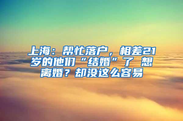 上海：帮忙落户，相差21岁的他们“结婚”了 想离婚？却没这么容易