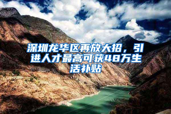 深圳龙华区再放大招，引进人才最高可获48万生活补贴