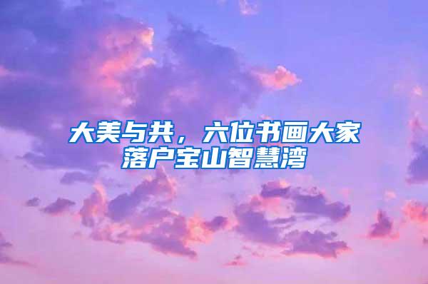 大美与共，六位书画大家落户宝山智慧湾