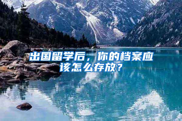 出国留学后，你的档案应该怎么存放？