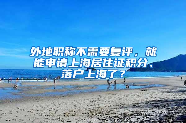 外地职称不需要复评,就能申请上海居住证积分、落户上海了?