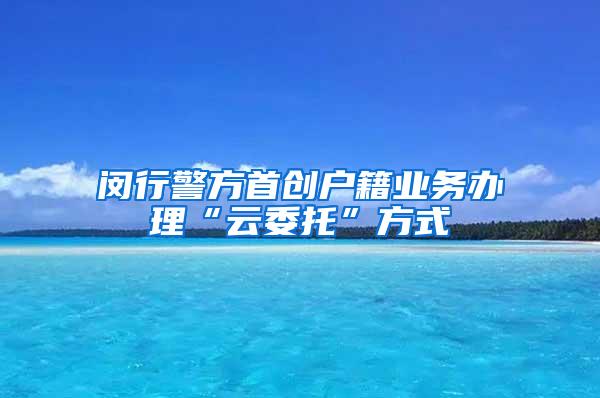 闵行警方首创户籍业务办理“云委托”方式