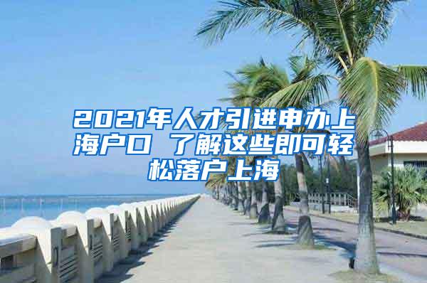 2021年人才引进申办上海户口 了解这些即可轻松落户上海