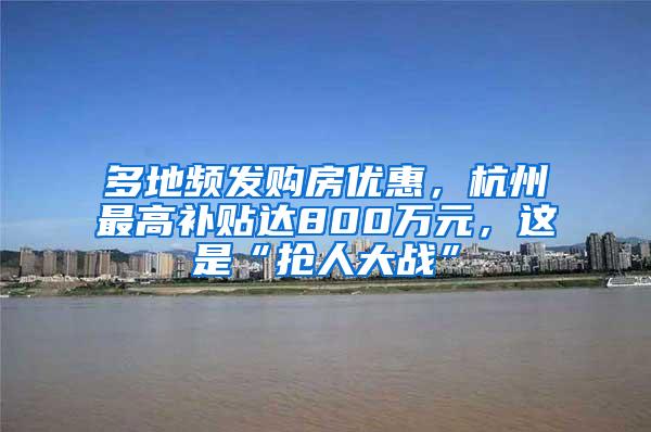 多地频发购房优惠，杭州最高补贴达800万元，这是“抢人大战”