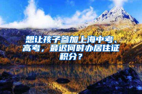 想让孩子参加上海中考、高考，最迟何时办居住证积分？