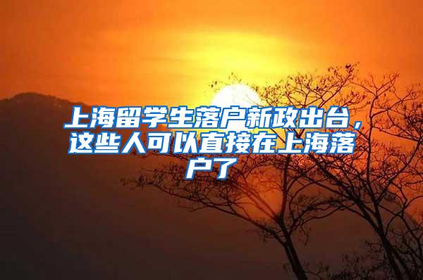 上海留学生落户新政出台，这些人可以直接在上海落户了