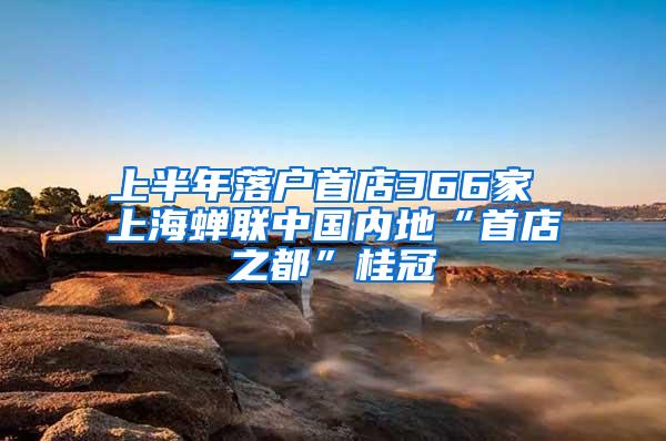 上半年落户首店366家 上海蝉联中国内地“首店之都”桂冠