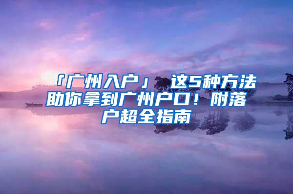 「广州入户」 这5种方法助你拿到广州户口！附落户超全指南