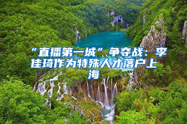 “直播第一城”争夺战：李佳琦作为特殊人才落户上海