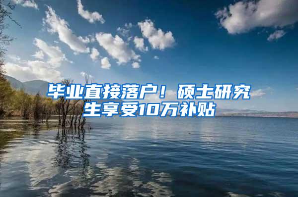 毕业直接落户！硕士研究生享受10万补贴