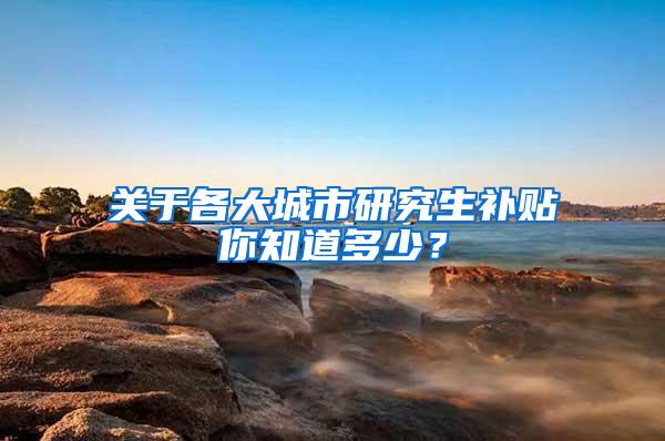 关于各大城市研究生补贴你知道多少？