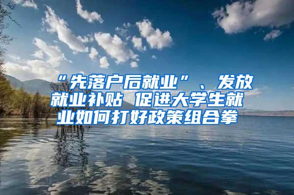 “先落户后就业”、发放就业补贴 促进大学生就业如何打好政策组合拳