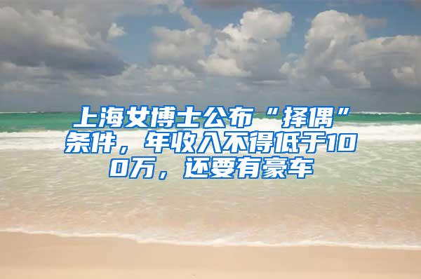 上海女博士公布“择偶”条件，年收入不得低于100万，还要有豪车