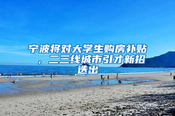宁波将对大学生购房补贴 ，二三线城市引才新招迭出