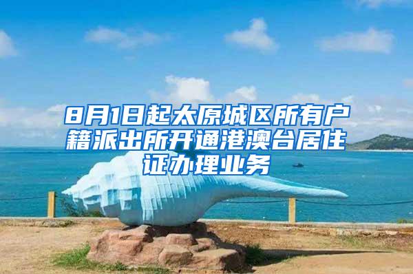 8月1日起太原城区所有户籍派出所开通港澳台居住证办理业务