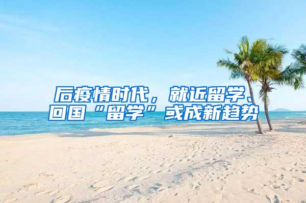 后疫情时代，就近留学、回国“留学”或成新趋势