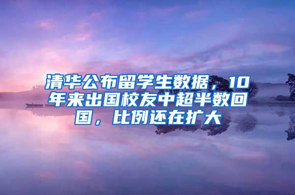 清华公布留学生数据，10年来出国校友中超半数回国，比例还在扩大