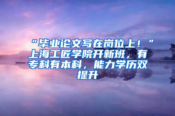 “毕业论文写在岗位上！”上海工匠学院开新班，有专科有本科，能力学历双提升