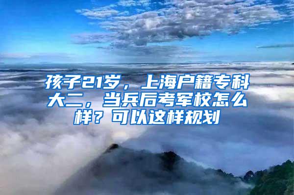 孩子21岁，上海户籍专科大二，当兵后考军校怎么样？可以这样规划