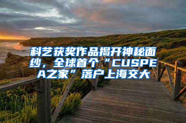 科艺获奖作品揭开神秘面纱，全球首个“CUSPEA之家”落户上海交大