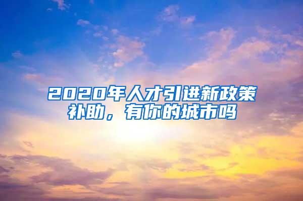 2020年人才引进新政策补助，有你的城市吗