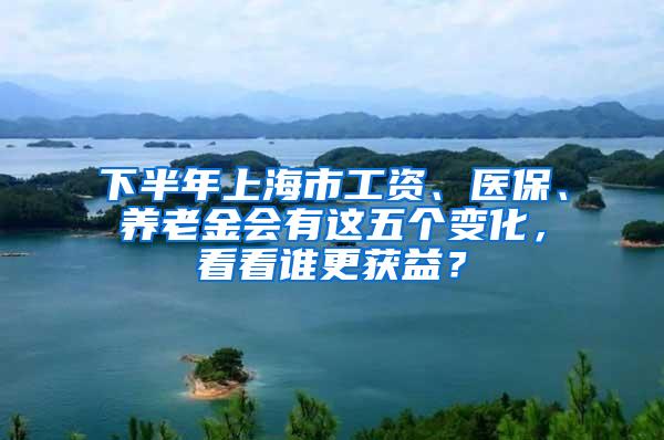 下半年上海市工资、医保、养老金会有这五个变化，看看谁更获益？