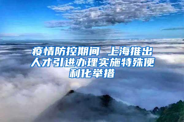 疫情防控期间 上海推出人才引进办理实施特殊便利化举措