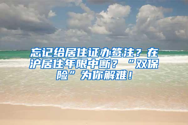 忘记给居住证办签注？在沪居住年限中断？“双保险”为你解难！